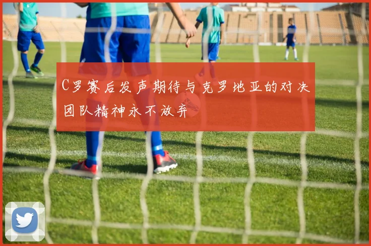 C罗赛后发声期待与克罗地亚的对决团队精神永不放弃
