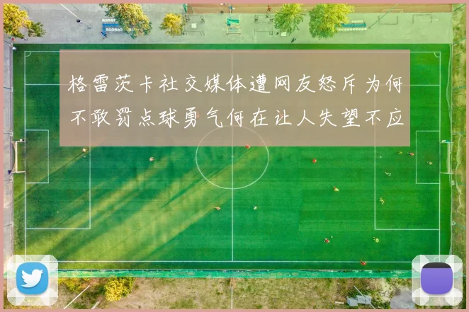格雷茨卡社交媒体遭网友怒斥为何不敢罚点球勇气何在让人失望不应躲在塔后