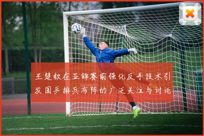 王楚钦在亚锦赛前强化反手技术引发国乒排兵布阵的广泛关注与讨论
