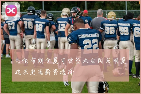 杰伦布朗今夏可续签大合同或明夏追求更高薪资选择