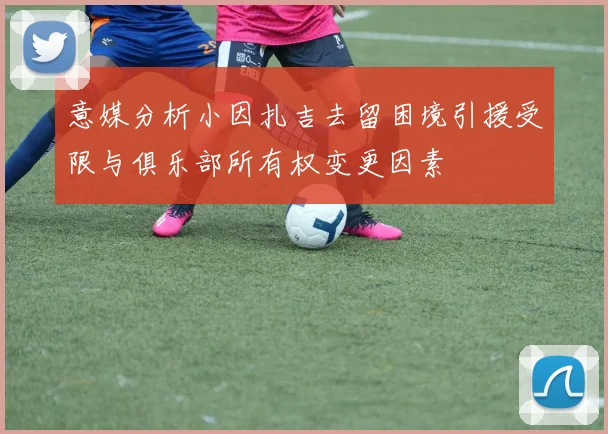 意媒分析小因扎吉去留困境引援受限与俱乐部所有权变更因素