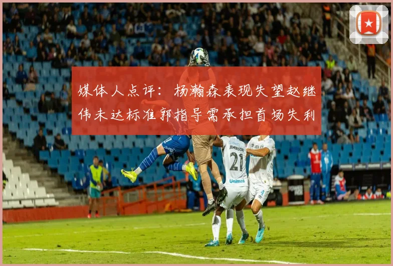 媒体人点评：杨瀚森表现失望赵继伟未达标准郭指导需承担首场失利责任
