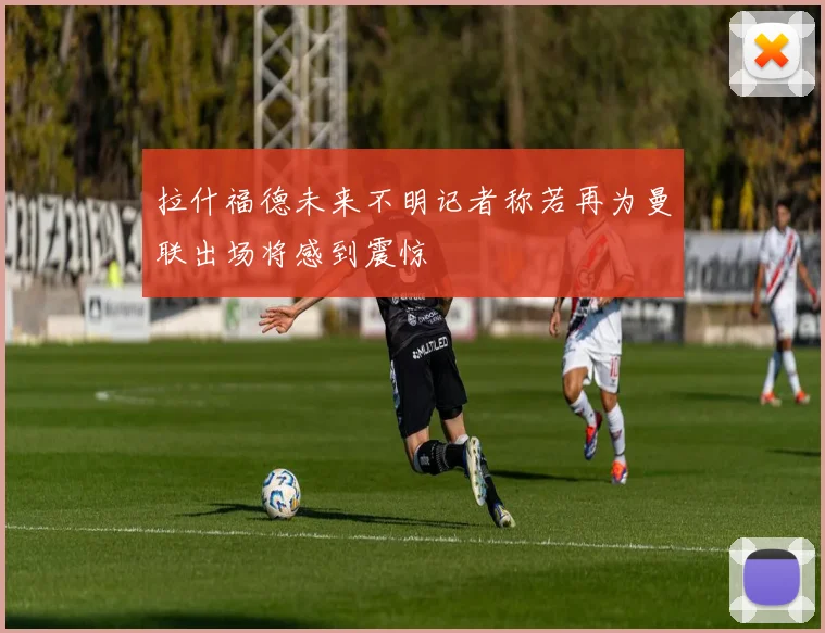 拉什福德未来不明记者称若再为曼联出场将感到震惊
