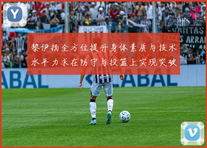 黎伊扬全方位提升身体素质与技术水平力求在防守与投篮上实现突破