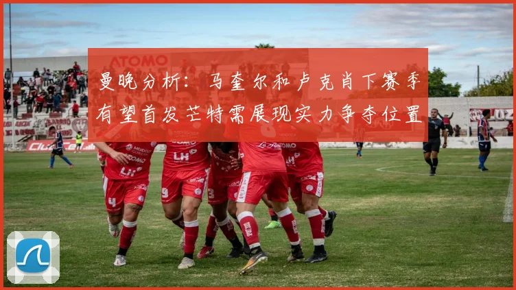 曼晚分析：马奎尔和卢克肖下赛季有望首发芒特需展现实力争夺位置