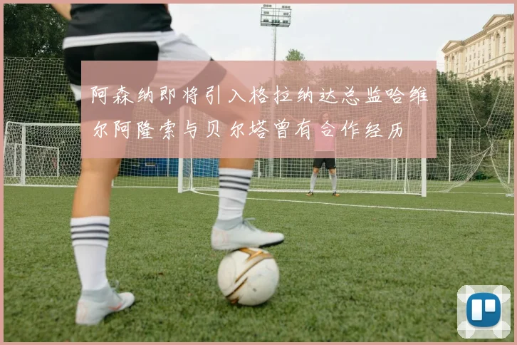 阿森纳即将引入格拉纳达总监哈维尔阿隆索与贝尔塔曾有合作经历