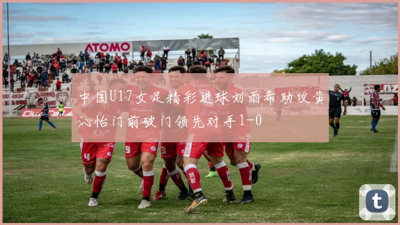 中国U17女足精彩进球刘雨希助攻黄沁怡门前破门领先对手1-0