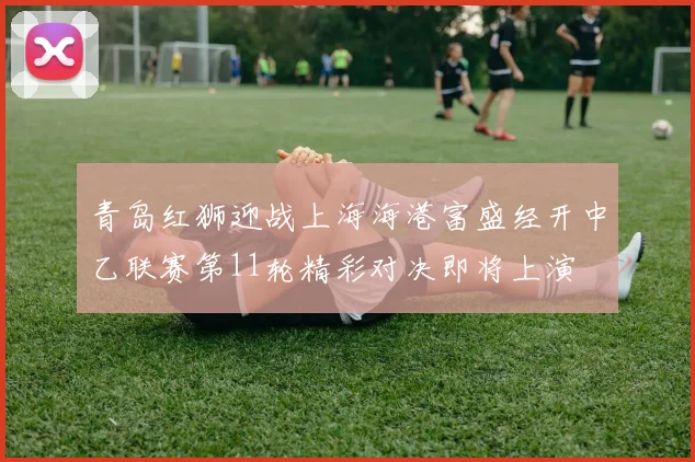 青岛红狮迎战上海海港富盛经开中乙联赛第11轮精彩对决即将上演