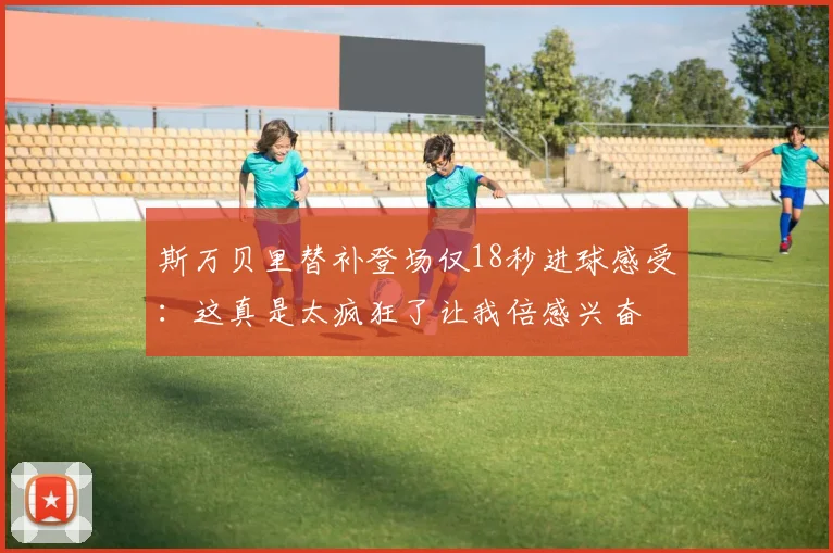 斯万贝里替补登场仅18秒进球感受：这真是太疯狂了让我倍感兴奋