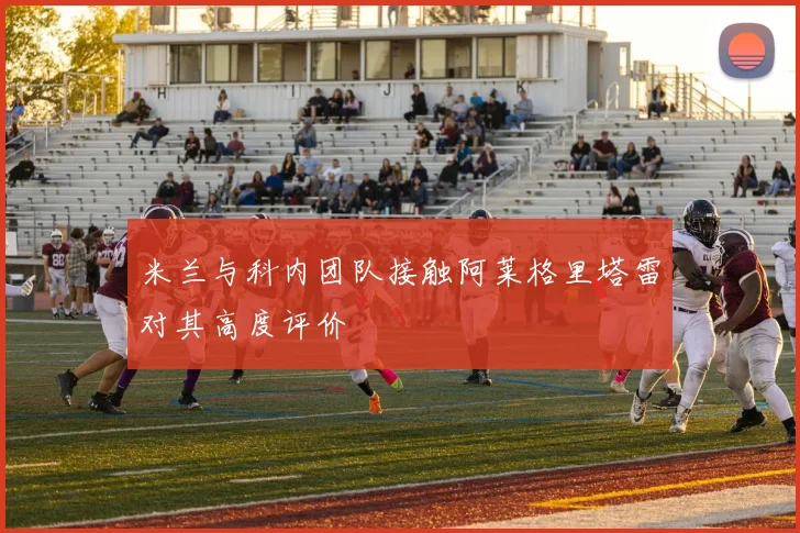 米兰与科内团队接触阿莱格里塔雷对其高度评价